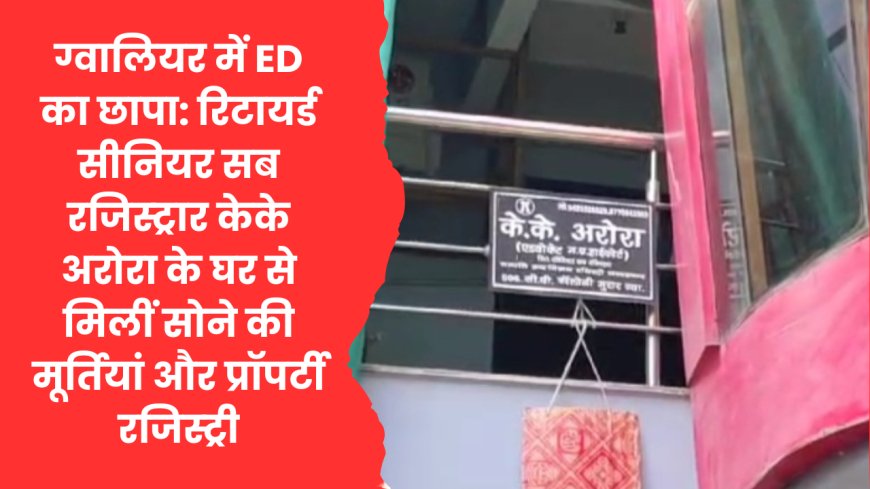 ग्वालियर में ED की रेड: रिटायर्ड सीनियर सब रजिस्ट्रार केके अरोरा के घर से मिलीं सोने की मूर्तियां और रजिस्ट्री