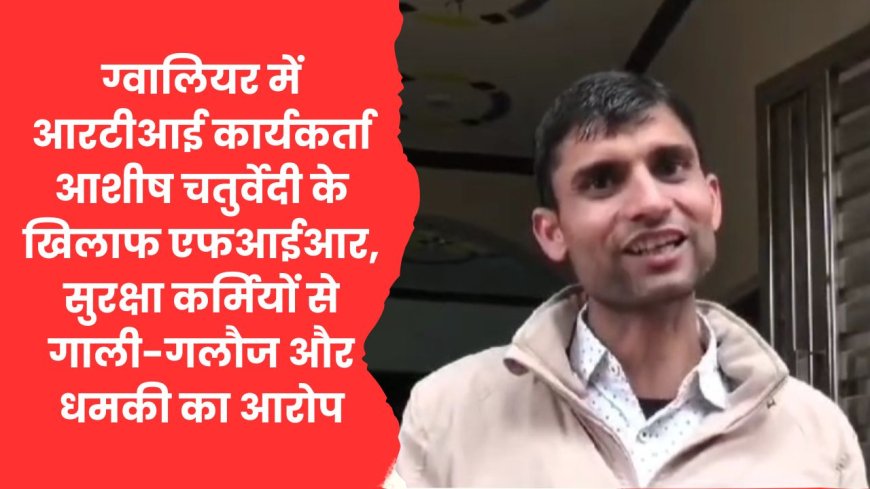 ग्वालियर: व्यापम घोटाले के खुलासे वाले आरटीआई कार्यकर्ता आशीष चतुर्वेदी के खिलाफ एफआईआर दर्ज, सुरक्षा कर्मियों से गाली-गलौज और धमकी देने का आरोप